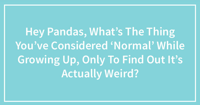 Hey Pandas, What’s The Thing You’ve Considered ‘Normal’ While Growing Up, Only To Find Out It’s Actually Weird?