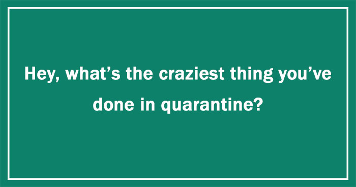Hey Pandas, What’s The Craziest Thing You’ve Done In Quarantine? (Ended)