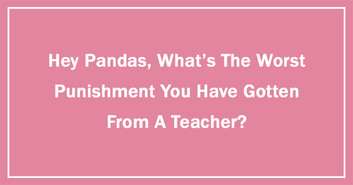 Hey Pandas, What’s The Worst Punishment You Have Gotten From A Teacher? (Ended)