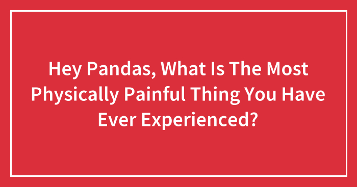 Hey Pandas, What Is The Most Physically Painful Thing You Have Ever Experienced? (Closed)