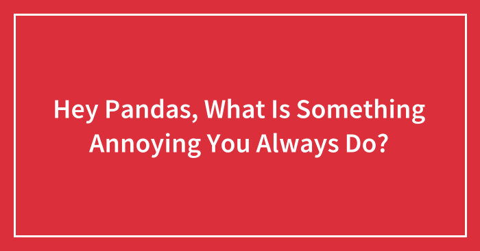 Hey Pandas, What Is Something Annoying You Always Do? (Closed)