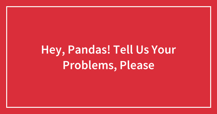 Hey, Pandas! Tell Us Your Problems, Please (Closed)