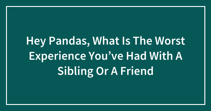Hey Pandas, What Is The Worst Experience You’ve Had With A Sibling Or A Friend