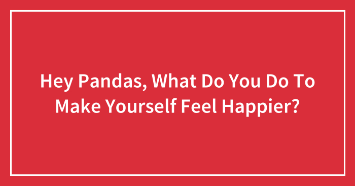 Hey Pandas, What Do You Do To Make Yourself Feel Happier? (Closed)