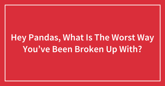 Hey Pandas, What Is The Worst Way You’ve Been Broken Up With? (Closed)