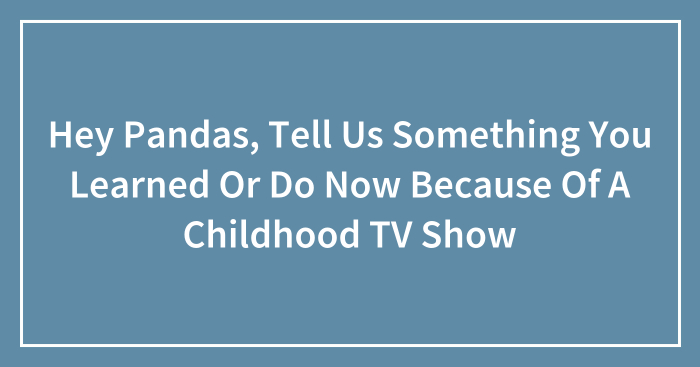 Hey Pandas, Tell Us Something You Learned Or Do Now Because Of A Childhood TV Show (Closed)