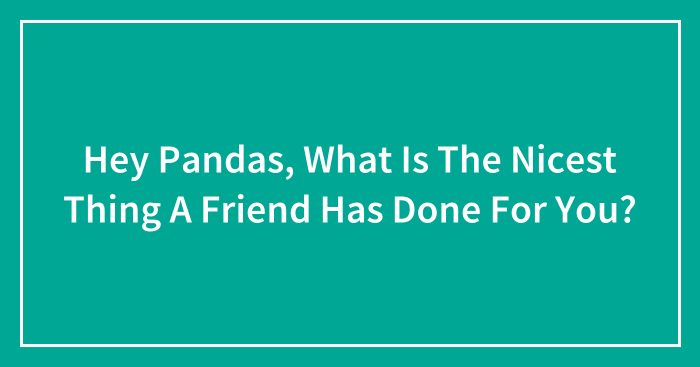 Hey Pandas, What Is The Nicest Thing A Friend Has Done For You? (Closed)