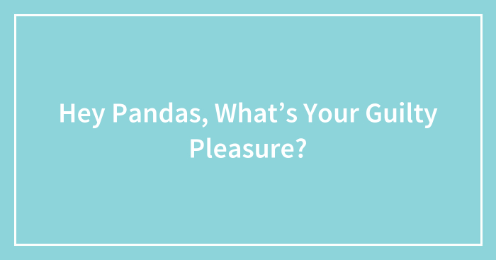 Hey Pandas, What’s Your Guilty Pleasure? (Closed)