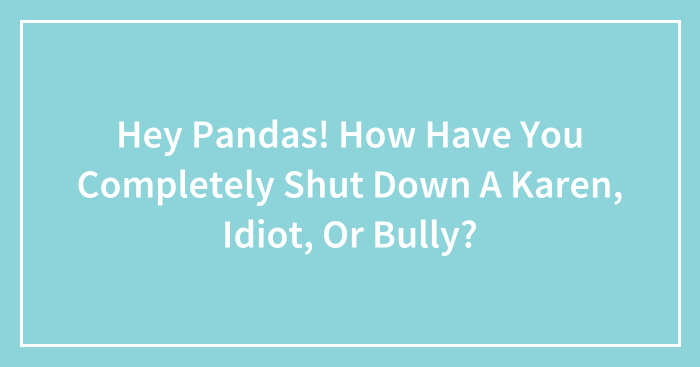Hey Pandas! How Have You Completely Shut Down A Karen, Idiot, Or Bully? (Closed)