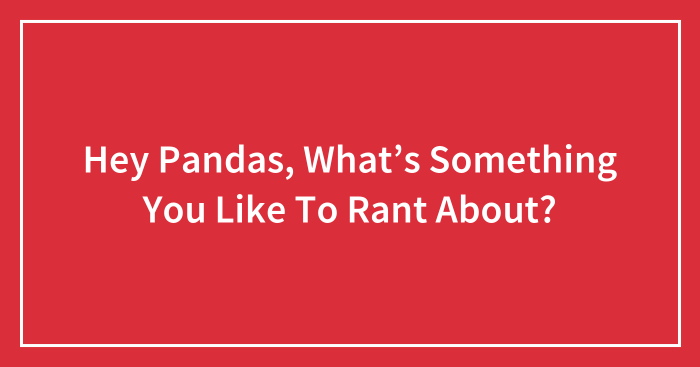 Hey Pandas, What’s Something You Like To Rant About? (Closed)