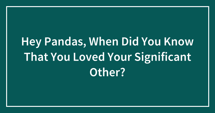 Hey Pandas, When Did You Know That You Loved Your Significant Other? (Closed)