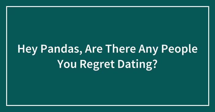 Hey Pandas, Are There Any People You Regret Dating? (Closed)