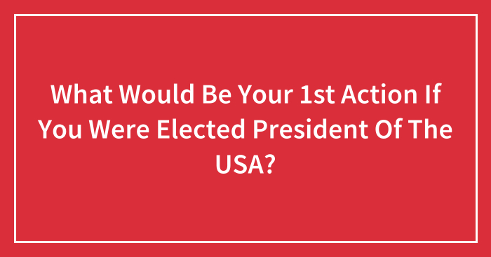 What Would Be Your 1st Action If You Were Elected President Of The USA? (Closed)