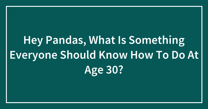 Hey Pandas, What Is Something Everyone Should Know How To Do At Age 30? (Closed)