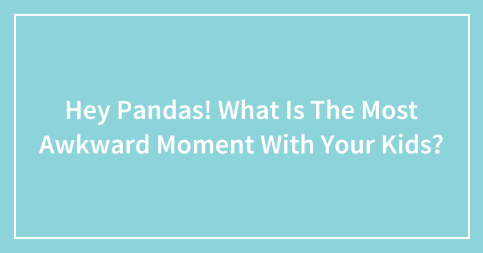 Hey Pandas, What Was The Most Awkward Moment With Your Kids? (Closed)