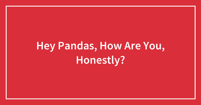 Hey Pandas, How Are You, Honestly? (Closed)