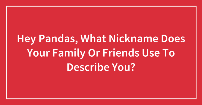 Hey Pandas, What Nickname Does Your Family Or Friends Use To Describe You? (Closed)