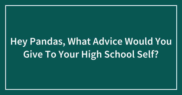 Hey Pandas, What Advice Would You Give To Your High School Self? (Closed)