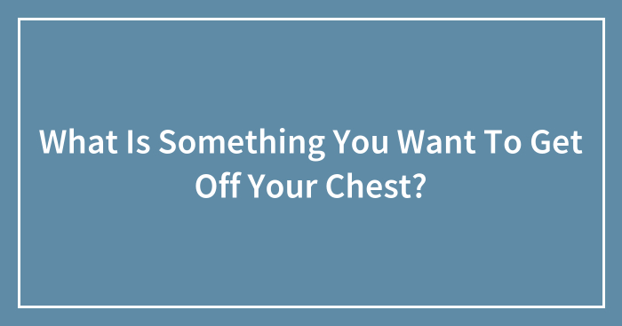What Is Something You Want To Get Off Your Chest? (Closed)