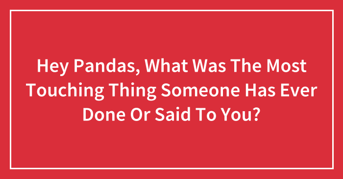 Hey Pandas, What Was The Most Touching Thing Someone Has Ever Done Or Said To You? (Closed)