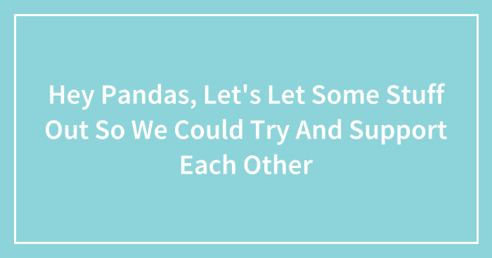 Hey Pandas, Let’s Let Some Stuff Out So We Could Try And Support Each Other (Closed)