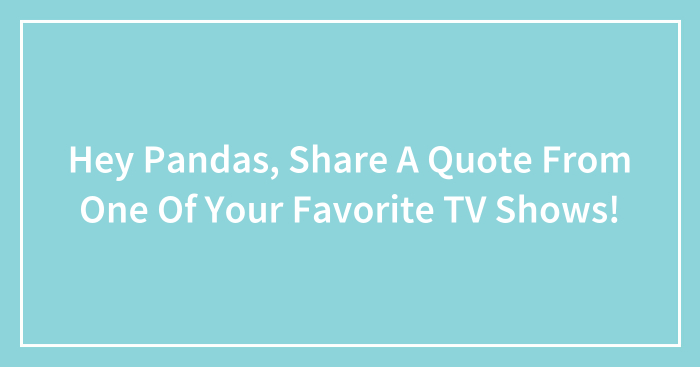 Hey Pandas, Share A Quote From One Of Your Favorite TV Shows! (Closed)