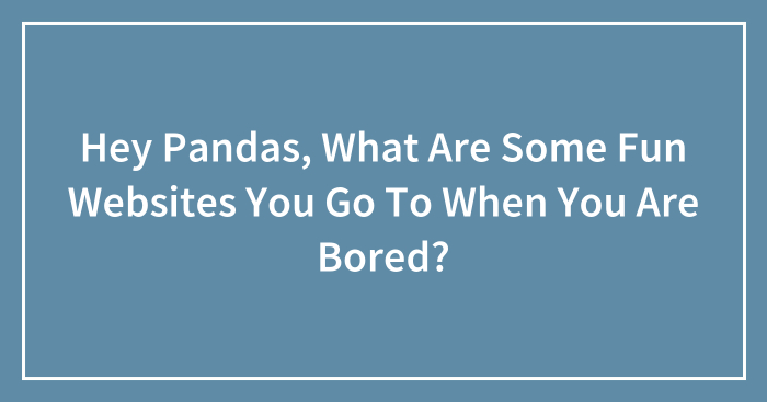 Hey Pandas, What Are Some Fun Websites You Go To When You Are Bored? (Closed)