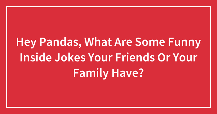Hey Pandas, What Are Some Funny Inside Jokes Your Friends Or Your Family Have? (Closed)