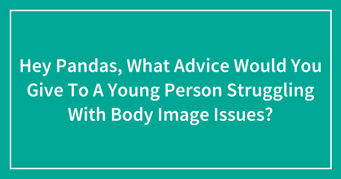 Hey Pandas, What Advice Would You Give To A Young Person Struggling With Body Image Issues? (Closed)