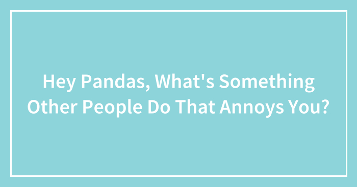 Hey Pandas, What’s Something Other People Do That Annoys You? (Closed)
