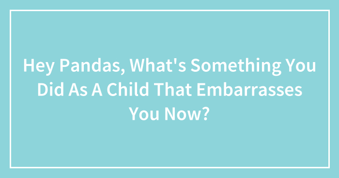 Hey Pandas, What’s Something You Did As A Child That Embarrasses You Now?