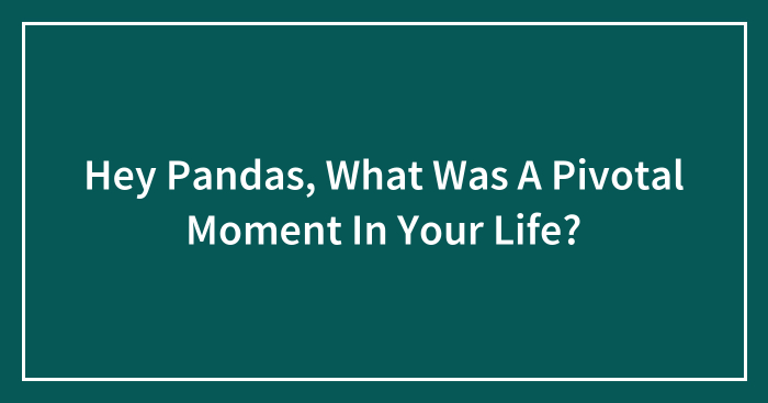 Hey Pandas, What Was A Pivotal Moment In Your Life? (Closed)