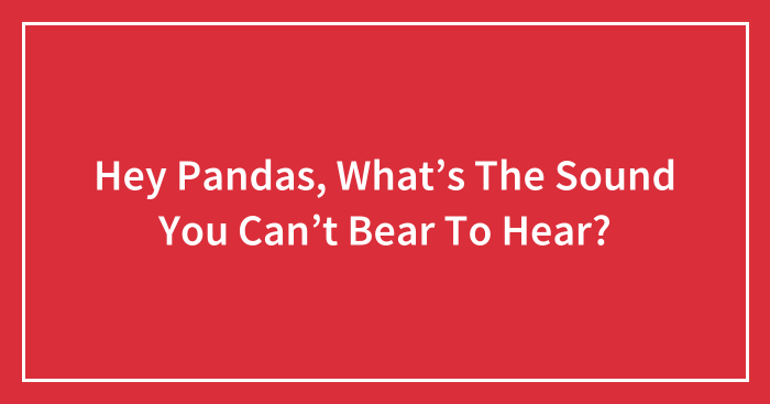 Hey Pandas, What’s The Sound You Can’t Bear To Hear? (Closed)