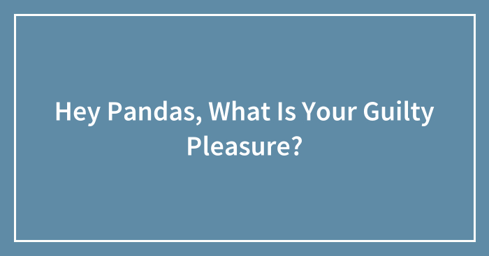 Hey Pandas, What Is Your Guilty Pleasure? (Closed)