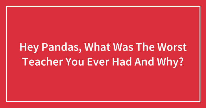 Hey Pandas, What Was The Worst Teacher You Ever Had And Why? (Closed)