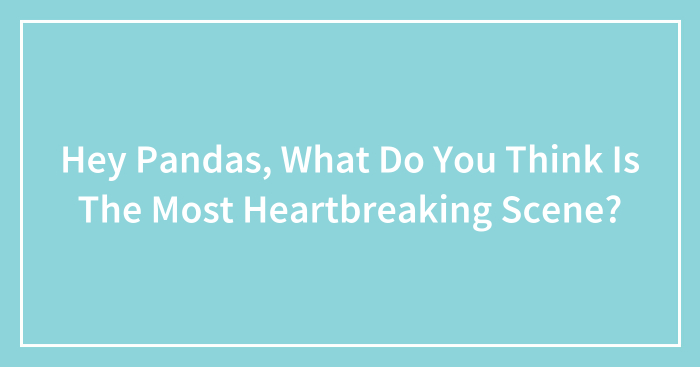 Hey Pandas, What Do You Think Is The Most Heartbreaking Scene? (Closed)