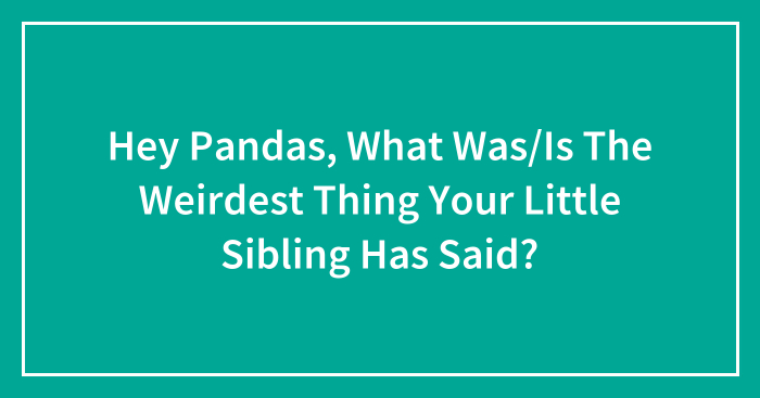 Hey Pandas, What Was/Is The Weirdest Thing Your Little Sibling Has Said? (Closed)