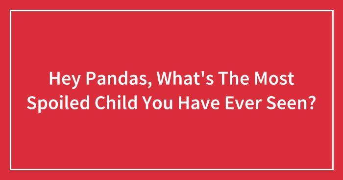 Hey Pandas, What’s The Most Spoiled Child You Have Ever Seen? (Closed)