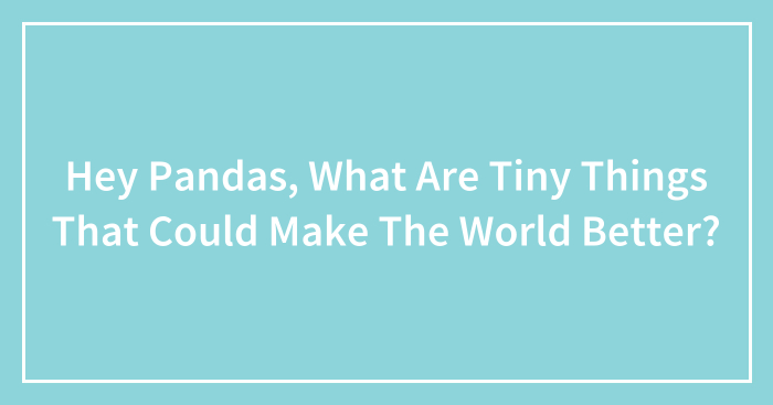 Hey Pandas, What Are Tiny Things That Could Make The World Better? (Closed)