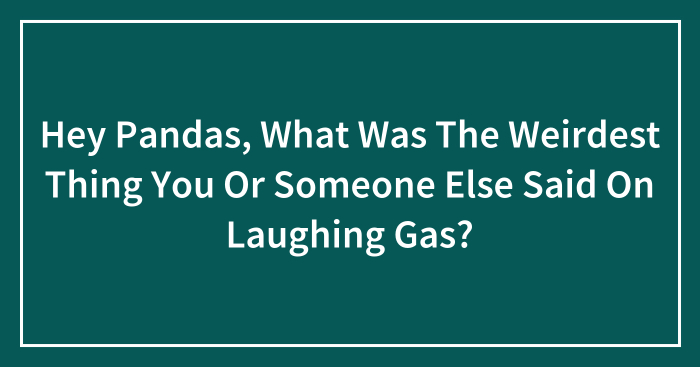 Hey Pandas, What Was The Weirdest Thing You Or Someone Else Said On Laughing Gas? (Closed)