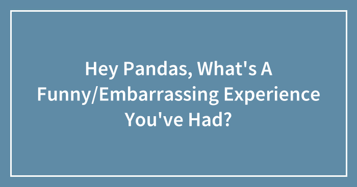 Hey Pandas, What’s A Funny/Embarrassing Experience You’ve Had? (Closed)