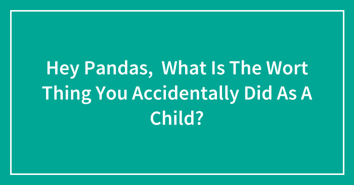 Hey Pandas, What Is The Worst Thing You Accidentally Did As A Child? (Closed)