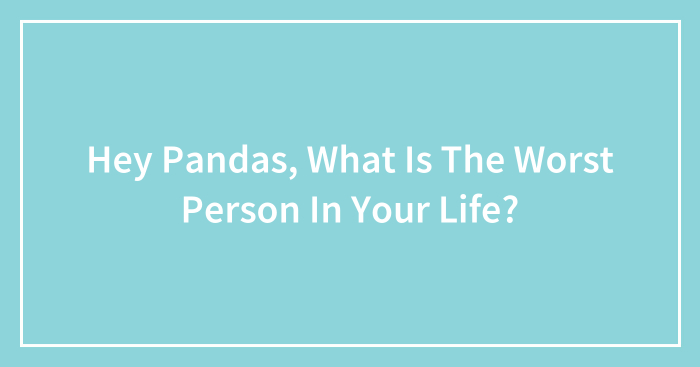 Hey Pandas, What Is The Worst Person In Your Life? (Closed)