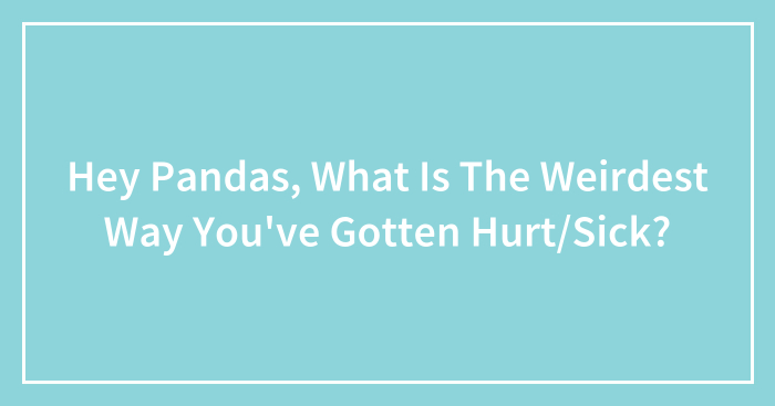 Hey Pandas, What Is The Weirdest Way You’ve Gotten Hurt/Sick? (Closed)