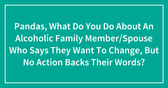 Pandas, What Do You Do About An Alcoholic Family Member/Spouse Who Says They Want To Change, But No Action Backs Their Words? (Closed)