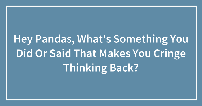 Hey Pandas, What’s Something You Did Or Said That Makes You Cringe Thinking Back? (Closed)