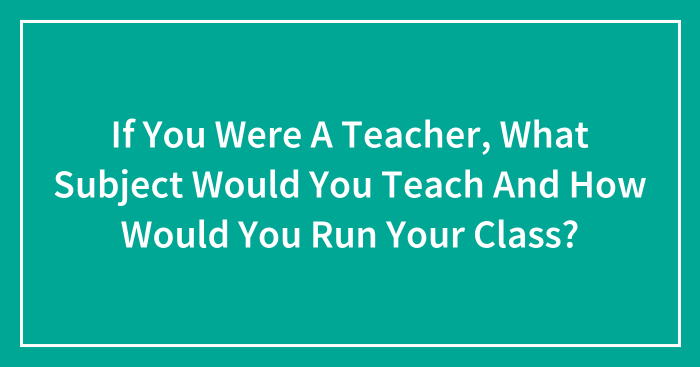 If You Were A Teacher, What Subject Would You Teach And How Would You Run Your Class? (Closed)