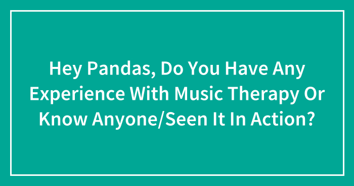Hey Pandas, Do You Have Any Experience With Music Therapy Or Know Anyone/Seen It In Action? (Closed)