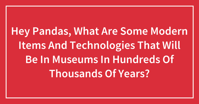 Hey Pandas, What Are Some Modern Items And Technologies That Will Be In Museums In Hundreds Of Thousands Of Years? (Closed)