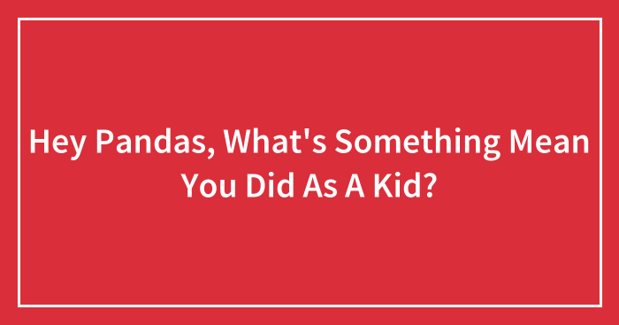 Hey Pandas, What’s Something Mean You Did As A Kid? (Closed)